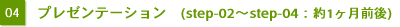 04　プレゼンテーション ( step-02〜step-04：約1ヶ月前後 ) 